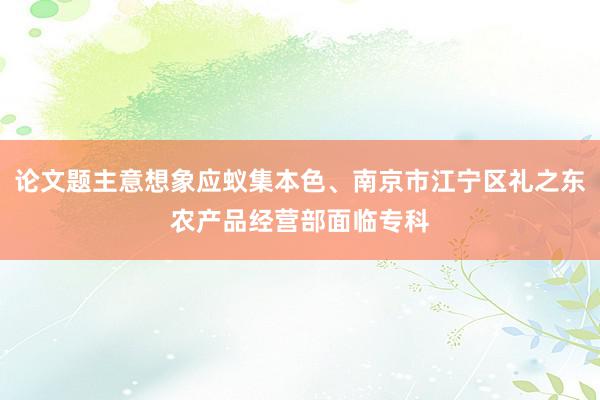 论文题主意想象应蚁集本色、南京市江宁区礼之东农产品经营部面临专科